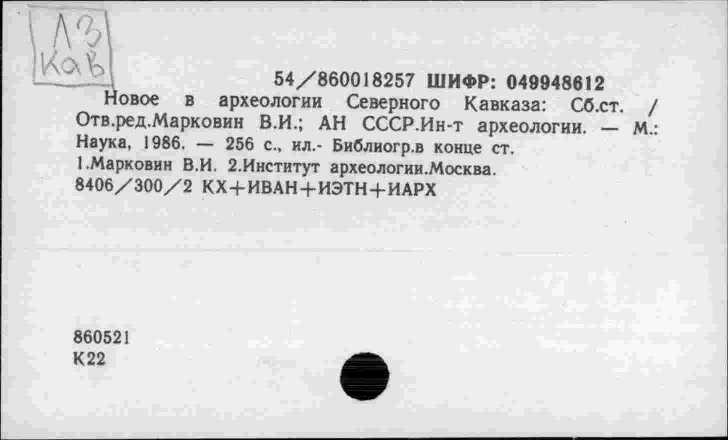 ﻿
54/860018257 ШИФР: 049948612
!овое в археологии Северного Кавказа: Сб.ст. / Отв.ред.Марковин В.И.; АН СССР.Ин-т археологии. - м.: Наука, 1986. — 256 с., ил.- Библиогр.в конце ст.
І.Марковин В.И. 2.Институт археологии.Москва. 8406/300/2 КХ+ИВАН + ИЭТН+ИАРХ
860521 К22